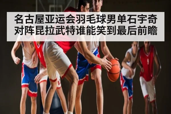 名古屋亚运会羽毛球男单石宇奇对阵昆拉武特谁能笑到最后前瞻