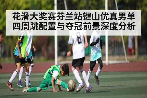 花滑大奖赛芬兰站键山优真男单四周跳配置与夺冠前景深度分析