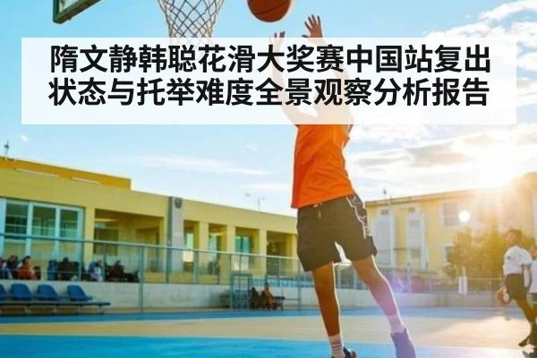 隋文静韩聪花滑大奖赛中国站复出状态与托举难度全景观察分析报告